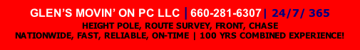 GLEN’S MOVIN’ ON PC LLC | 660-281-6307| 24/7/ 365 
HEIGHT POLE, ROUTE SURVEY, FRONT, CHASE 
NATIONWIDE, FAST, RELIABLE, ON-TIME | 100 YRS COMBINED EXPERIENCE!
